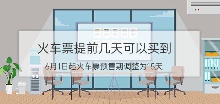 火车票提前几天可以买到(6月1日起火车票预售期调整为15天)