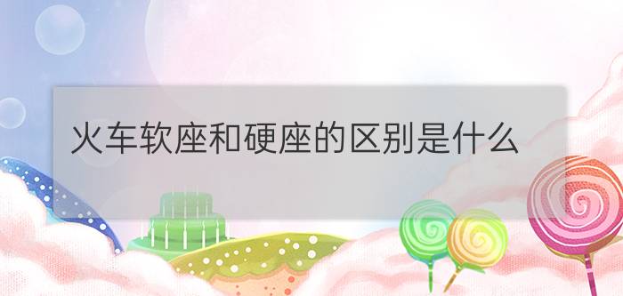 火车软座和硬座的区别是什么