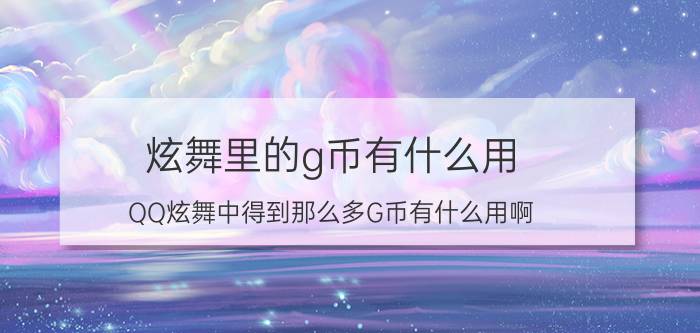 炫舞里的g币有什么用（QQ炫舞中得到那么多G币有什么用啊）