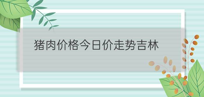 猪肉价格今日价走势吉林