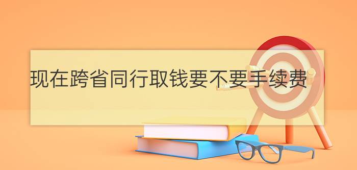 现在跨省同行取钱要不要手续费?（跨省取钱要手续费吗 跨省同行取款是不收费用的）