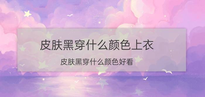 皮肤黑穿什么颜色上衣(皮肤黑穿什么颜色好看)