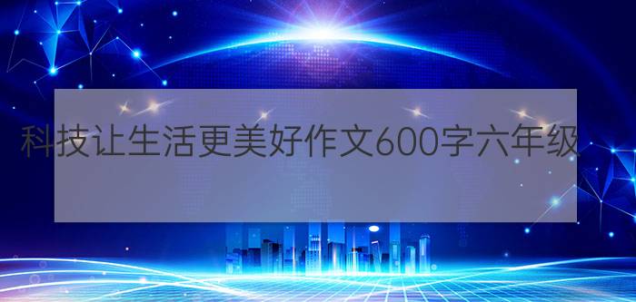 科技让生活更美好作文600字六年级