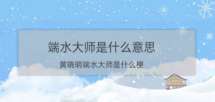 端水大师是什么意思？黄晓明端水大师是什么梗