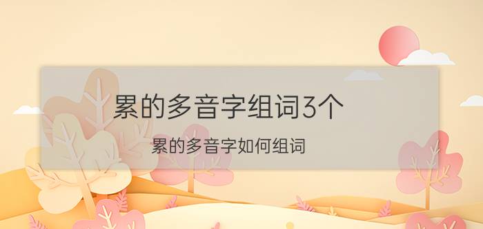 累的多音字组词3个（累的多音字如何组词）