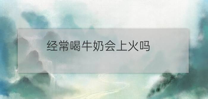 经常喝牛奶会上火吗？（上火能喝牛奶吗）