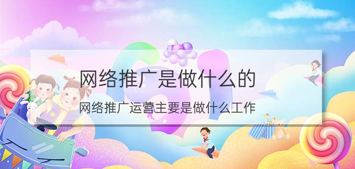 网络推广是做什么的（网络推广运营主要是做什么工作）