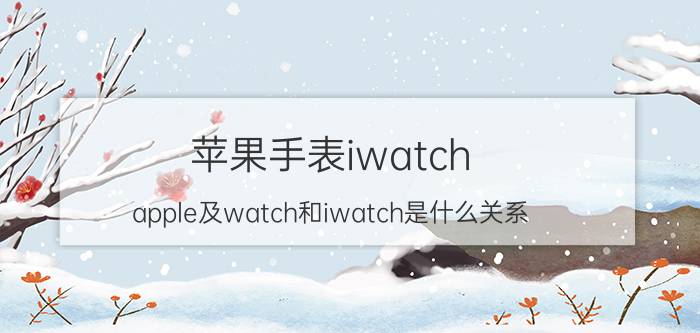 苹果手表iwatch（apple及watch和iwatch是什么关系）