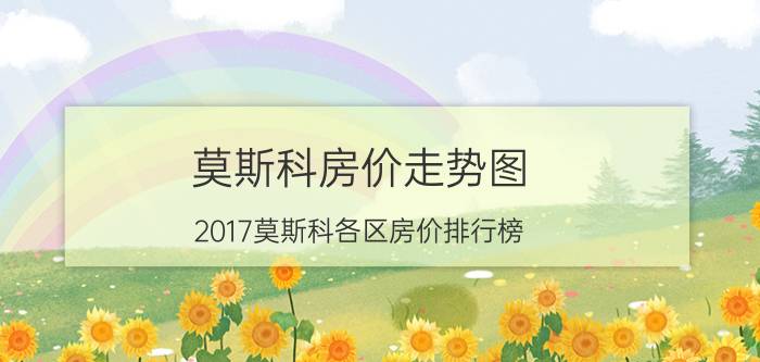 莫斯科房价走势图（2017莫斯科各区房价排行榜）