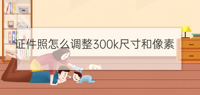 证件照怎么调整300k尺寸和像素