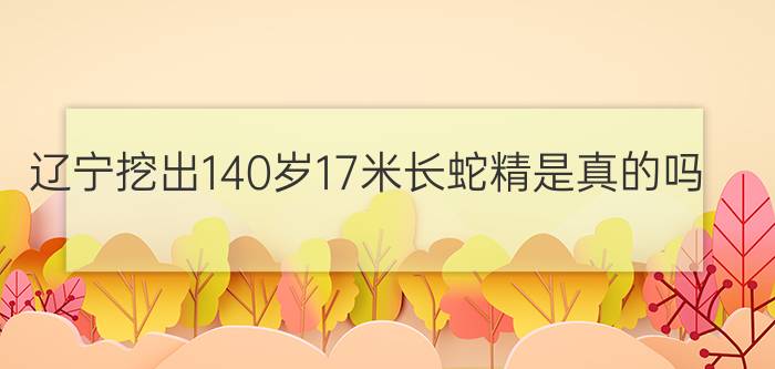 辽宁挖出140岁17米长蛇精是真的吗?（辽宁挖出140岁蛇精）