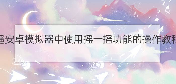 逍遥安卓模拟器中使用摇一摇功能的操作教程