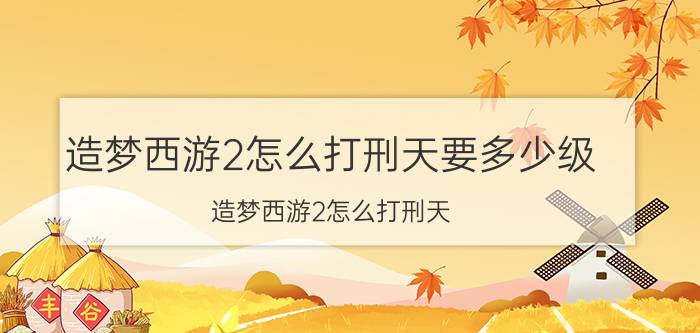 造梦西游2怎么打刑天要多少级（造梦西游2怎么打刑天）