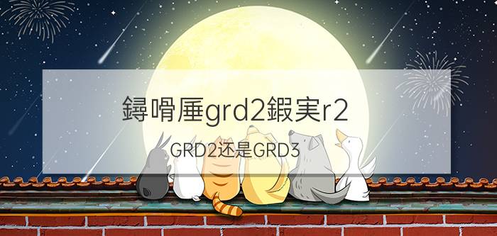 鐞嗗厜grd2鍜実r2（GRD2还是GRD3）