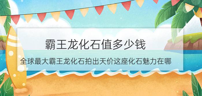 霸王龙化石值多少钱（全球最大霸王龙化石拍出天价这座化石魅力在哪）