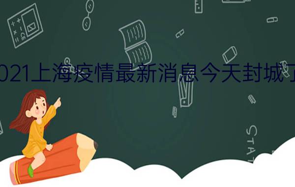 2021上海疫情最新消息今天封城了吗?具体有哪些地区封闭管理?附最新消息