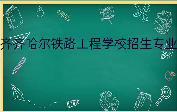 2022齐齐哈尔铁路工程学校招生专业有哪些