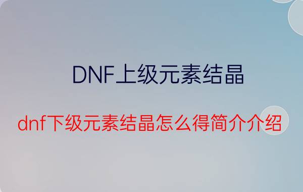 DNF上级元素结晶（dnf下级元素结晶怎么得简介介绍）