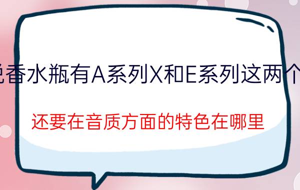 X索尼香水瓶MP3听说香水瓶有A系列X和E系列这两个系列的主要差别在哪里（还要在音质方面的特色在哪里）