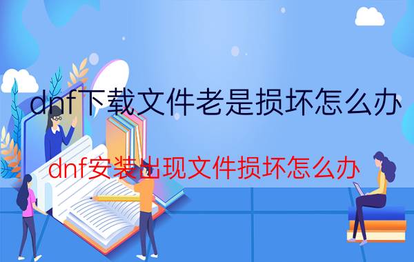 dnf下载文件老是损坏怎么办（dnf安装出现文件损坏怎么办）