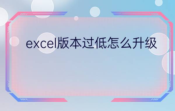 excel版本过低怎么升级？(如何在excel低版本中打开高版本?)