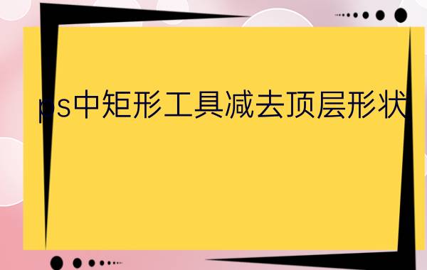 ps中矩形工具减去顶层形状