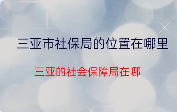 三亚市社保局的位置在哪里（三亚的社会保障局在哪）