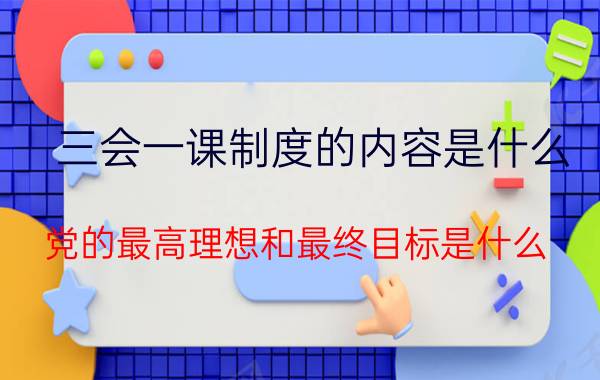 三会一课制度的内容是什么（党的最高理想和最终目标是什么）