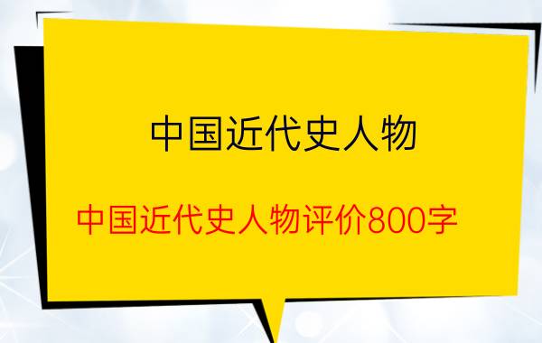 中国近代史人物(中国近代史人物评价800字)