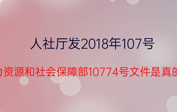 人社厅发2018年107号（人力资源和社会保障部10774号文件是真的吗?）