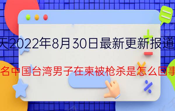 今天2022年8月30日最新更新报道消息：3名中国台湾男子在柬被枪杀是怎么回事，关于中国男子在柬埔寨遭当街枪杀的新消息