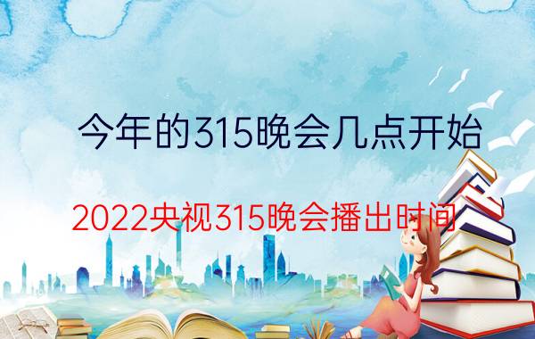 今年的315晚会几点开始（2022央视315晚会播出时间：几点开始结束）