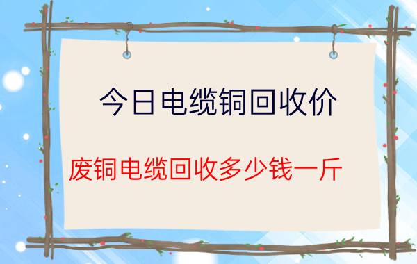 今日电缆铜回收价（废铜电缆回收多少钱一斤）