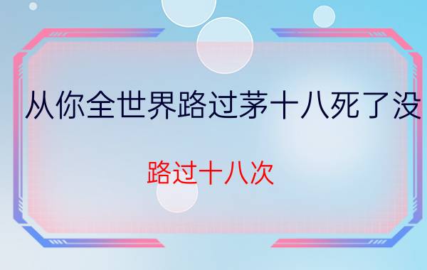 从你全世界路过茅十八死了没（路过十八次）