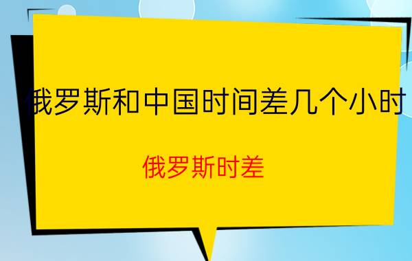 俄罗斯和中国时间差几个小时（俄罗斯时差）