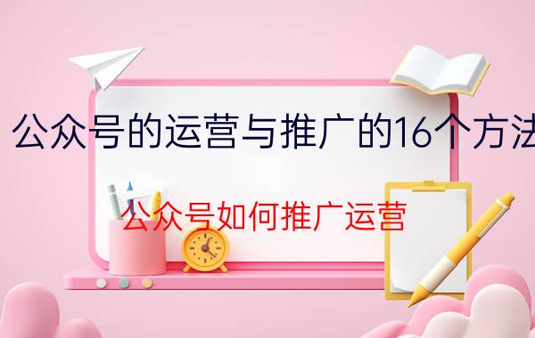 公众号的运营与推广的16个方法(公众号如何推广运营)