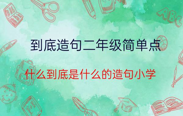 到底造句二年级简单点（什么到底是什么的造句小学）