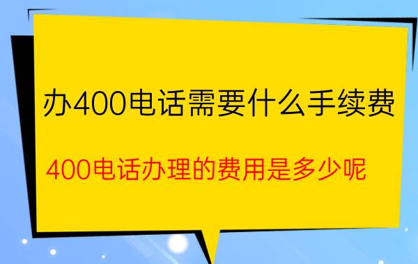 办400电话需要什么手续费(400电话办理的费用是多少呢)