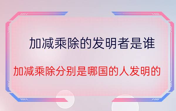 加减乘除的发明者是谁（加减乘除分别是哪国的人发明的?）