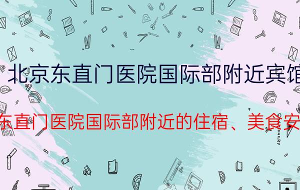 北京东直门医院国际部附近宾馆（求东直门医院国际部附近的住宿、美食安排）