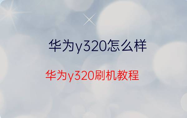 华为y320怎么样？华为y320刷机教程