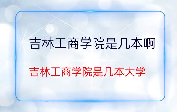 吉林工商学院是几本啊（吉林工商学院是几本大学）