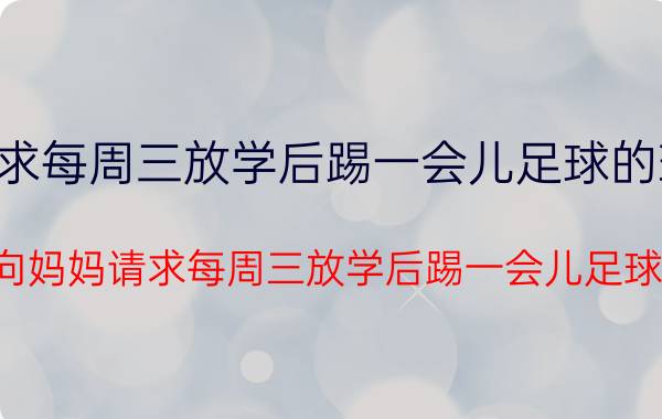 向妈妈请求每周三放学后踢一会儿足球的理由300字（向妈妈请求每周三放学后踢一会儿足球）