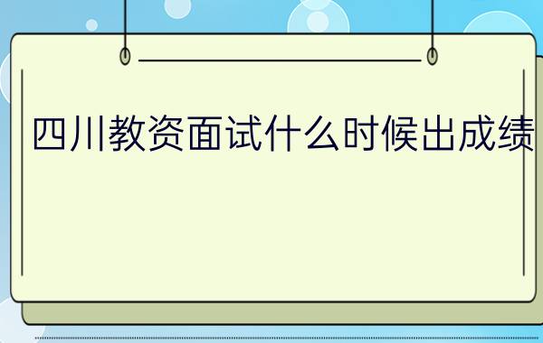 四川教资面试什么时候出成绩