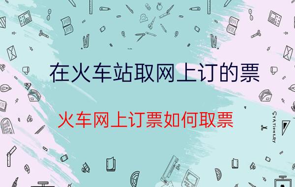 在火车站取网上订的票（火车网上订票如何取票）