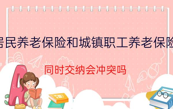 城乡居民养老保险和城镇职工养老保险的区别,同时交纳会冲突吗