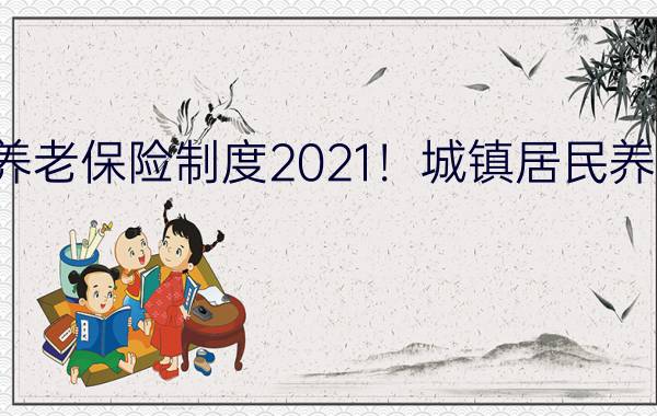 城镇居民养老保险制度2021！城镇居民养老保险制度