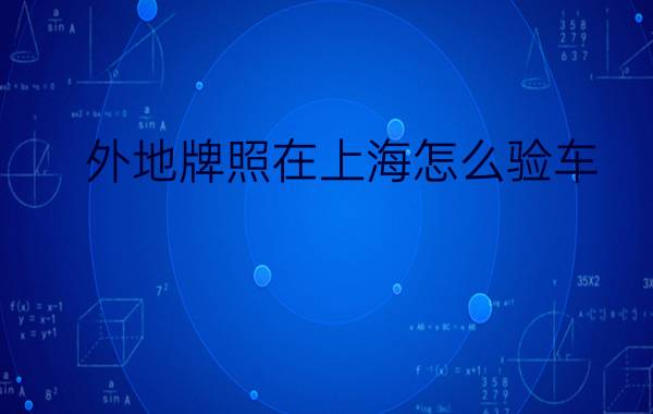 外地牌照在上海怎么验车?在什么地方验?（在沪外地牌照汽车如何在上海验车）