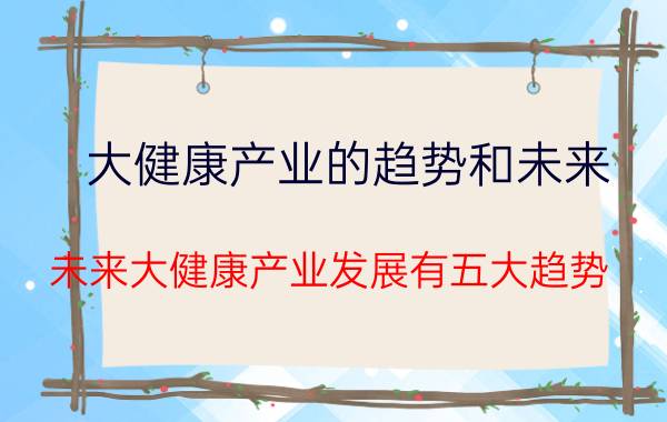 大健康产业的趋势和未来（未来大健康产业发展有五大趋势）