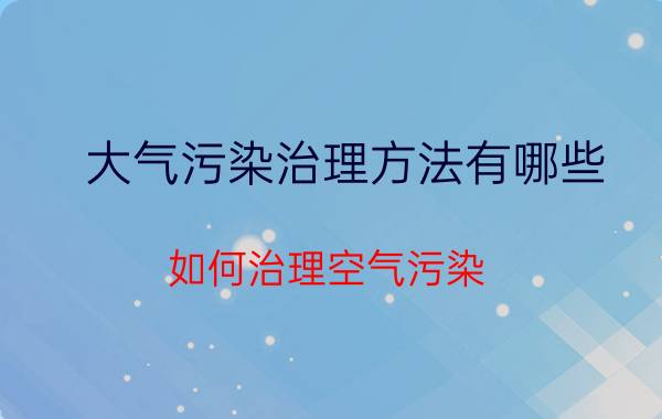 大气污染治理方法有哪些（如何治理空气污染）